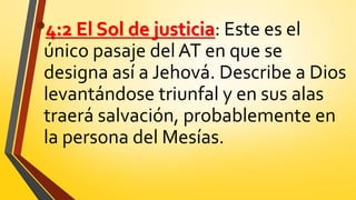 •4:2 El Sol de justicia: Este es el
único pasaje del AT en que se
designa así a Jehová. Describe a Dios
levantándose triunfal y en sus alas
traerá salvación, probablemente en
la persona del Mesías.
 