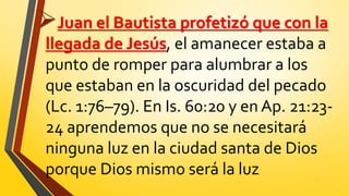 Juan el Bautista profetizó que con la
llegada de Jesús, el amanecer estaba a
punto de romper para alumbrar a los
que estaban en la oscuridad del pecado
(Lc. 1:76–79). En Is. 60:20 y en Ap. 21:23-
24 aprendemos que no se necesitará
ninguna luz en la ciudad santa de Dios
porque Dios mismo será la luz
 