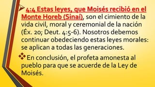 4:4 Estas leyes, que Moisés recibió en el
Monte Horeb (Sinaí), son el cimiento de la
vida civil, moral y ceremonial de la nación
(Éx. 20; Deut. 4:5-6). Nosotros debemos
continuar obedeciendo estas leyes morales:
se aplican a todas las generaciones.
En conclusión, el profeta amonesta al
pueblo para que se acuerde de la Ley de
Moisés.
 