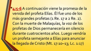 •4:5-6 A continuación viene la promesa de la
venida del profeta Elías. Él fue uno de los
más grandes profetas (1 Re. 17 a 2 Re. 2).
Con la muerte de Malaquías, la voz de los
profetas de Dios permanecería en silencio
durante cuatrocientos años. Luego vendría
un profeta semejante a Elías para anunciar
la llegada de Cristo (Mt. 17:10–13; Lc. 1:17)
 