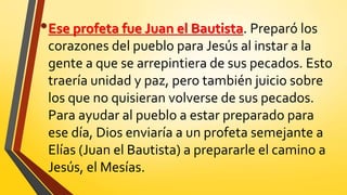 •Ese profeta fue Juan el Bautista. Preparó los
corazones del pueblo para Jesús al instar a la
gente a que se arrepintiera de sus pecados. Esto
traería unidad y paz, pero también juicio sobre
los que no quisieran volverse de sus pecados.
Para ayudar al pueblo a estar preparado para
ese día, Dios enviaría a un profeta semejante a
Elías (Juan el Bautista) a prepararle el camino a
Jesús, el Mesías.
 