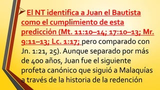 El NT identifica a Juan el Bautista
como el cumplimiento de esta
predicción (Mt. 11:10–14; 17:10–13; Mr.
9:11–13; Lc. 1:17; pero comparado con
Jn. 1:21, 25). Aunque separado por más
de 400 años, Juan fue el siguiente
profeta canónico que siguió a Malaquías
a través de la historia de la redención
 