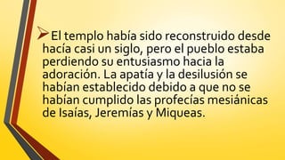 El templo había sido reconstruido desde
hacía casi un siglo, pero el pueblo estaba
perdiendo su entusiasmo hacia la
adoración. La apatía y la desilusión se
habían establecido debido a que no se
habían cumplido las profecías mesiánicas
de Isaías, Jeremías y Miqueas.
 
