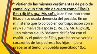 Vistiendo las mismas vestimentas de pelo de
camello y un cinturón de cuero como Elías (2
Re. 1:8; Mt. 3:4; Mr. 1:6), Juan funcionó como
Elías en su osada denuncia del pecado. En un
ministerio que lo colocó en contraposición con el
rey y su malvada esposa (1 Re. 19; Mr. 6:17-18),
Juan mismo siguió “delante del Señor con el
espíritu y el poder de Elías, para hacer volver los
corazones de los padres a los hijos … para
preparar al Señor un pueblo apercibido” (Lc.
1:17).
 