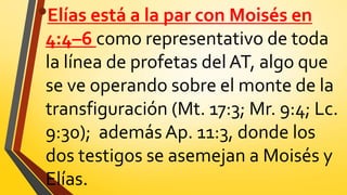•Elías está a la par con Moisés en
4:4–6 como representativo de toda
la línea de profetas delAT, algo que
se ve operando sobre el monte de la
transfiguración (Mt. 17:3; Mr. 9:4; Lc.
9:30); además Ap. 11:3, donde los
dos testigos se asemejan a Moisés y
Elías.
 