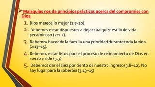 Malaquías nos da principios prácticos acerca del compromiso con
Dios.
1. Dios merece lo mejor (1:7–10).
2. Debemos estar dispuestos a dejar cualquier estilo de vida
pecaminoso (2:1-2).
3. Debemos hacer de la familia una prioridad durante toda la vida
(2:13–15).
4.Debemos estar listos para el proceso de refinamiento de Dios en
nuestra vida (3.3).
5. Debemos dar el diez por ciento de nuestro ingreso (3.8–12). No
hay lugar para la soberbia (3.13–15)
 