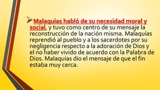 Malaquías habló de su necesidad moral y
social, y tuvo como centro de su mensaje la
reconstrucción de la nación misma. Malaquías
reprendió al pueblo y a los sacerdotes por su
negligencia respecto a la adoración de Dios y
el no haber vivido de acuerdo con la Palabra de
Dios. Malaquías dio el mensaje de que el fin
estaba muy cerca.
 