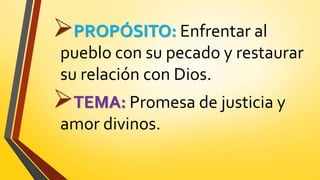 PROPÓSITO: Enfrentar al
pueblo con su pecado y restaurar
su relación con Dios.
TEMA: Promesa de justicia y
amor divinos.
 