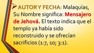 AUTORY FECHA: Malaquías,
Su Nombre significa: Mensajero
de Jehová. El texto indica que el
templo ya había sido
reconstruido y se ofrecían
sacrificios (1:7, 10; 3:1).
 
