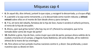 Miqueas cap 4
• 6. En aquel día, dice Jehová, juntaré la que cojea, y recogeré la descarriada, y a la que afligí;
• 7. y pondré a la coja como remanente, y a la descarriada como nación robusta; y Jehová
reinará sobre ellos en el monte de Sion desde ahora y para siempre.
• 8. Y tú, oh torre del rebaño, fortaleza de la hija de Sion, hasta ti vendrá el señorío primero,
el reino de la hija de Jerusalén.
• 9. Ahora, ¿por qué gritas tanto? ¿No hay rey en ti? ¿Pereció tu consejero, que te ha
tomado dolor como de mujer de parto?
• 10. Duélete y gime, hija de Sion, como mujer que está de parto; porque ahora saldrás de la
ciudad y morarás en el campo, y llegarás hasta Babilonia; allí serás librada, allí te redimirá
Jehová de la mano de tus enemigos.
• 11. Pero ahora se han juntado muchas naciones contra ti, y dicen: Sea profanada, y vean
nuestros ojos su deseo en Sion.
 
