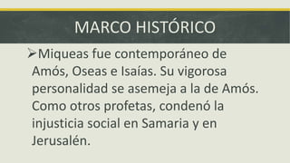 MARCO HISTÓRICO
Miqueas fue contemporáneo de
Amós, Oseas e Isaías. Su vigorosa
personalidad se asemeja a la de Amós.
Como otros profetas, condenó la
injusticia social en Samaria y en
Jerusalén.
 
