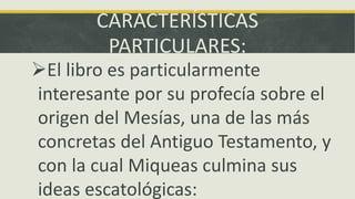 CARACTERÍSTICAS
PARTICULARES:
El libro es particularmente
interesante por su profecía sobre el
origen del Mesías, una de las más
concretas del Antiguo Testamento, y
con la cual Miqueas culmina sus
ideas escatológicas:
 