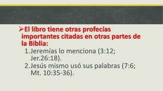 El libro tiene otras profecías
importantes citadas en otras partes de
la Biblia:
1.Jeremías lo menciona (3:12;
Jer.26:18).
2.Jesús mismo usó sus palabras (7:6;
Mt. 10:35-36).
 