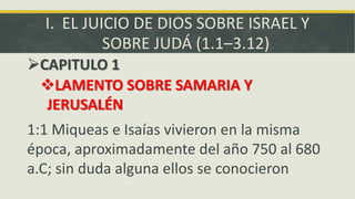 I. EL JUICIO DE DIOS SOBRE ISRAEL Y
SOBRE JUDÁ (1.1–3.12)
CAPITULO 1
LAMENTO SOBRE SAMARIA Y
JERUSALÉN
1:1 Miqueas e Isaías vivieron en la misma
época, aproximadamente del año 750 al 680
a.C; sin duda alguna ellos se conocieron
 