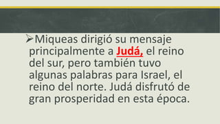 Miqueas dirigió su mensaje
principalmente a Judá, el reino
del sur, pero también tuvo
algunas palabras para Israel, el
reino del norte. Judá disfrutó de
gran prosperidad en esta época.
 