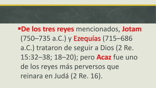 De los tres reyes mencionados, Jotam
(750–735 a.C.) y Ezequías (715–686
a.C.) trataron de seguir a Dios (2 Re.
15:32–38; 18–20); pero Acaz fue uno
de los reyes más perversos que
reinara en Judá (2 Re. 16).
 