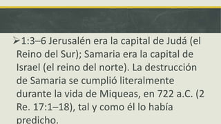 1:3–6 Jerusalén era la capital de Judá (el
Reino del Sur); Samaria era la capital de
Israel (el reino del norte). La destrucción
de Samaria se cumplió literalmente
durante la vida de Miqueas, en 722 a.C. (2
Re. 17:1–18), tal y como él lo había
predicho.
 