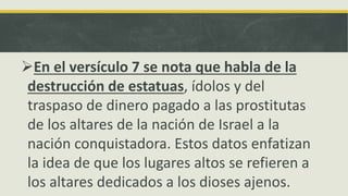 En el versículo 7 se nota que habla de la
destrucción de estatuas, ídolos y del
traspaso de dinero pagado a las prostitutas
de los altares de la nación de Israel a la
nación conquistadora. Estos datos enfatizan
la idea de que los lugares altos se refieren a
los altares dedicados a los dioses ajenos.
 