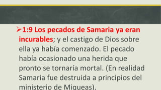 1:9 Los pecados de Samaria ya eran
incurables; y el castigo de Dios sobre
ella ya había comenzado. El pecado
había ocasionado una herida que
pronto se tornaría mortal. (En realidad
Samaria fue destruida a principios del
ministerio de Miqueas).
 