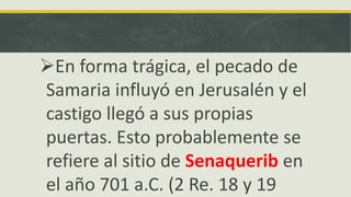 En forma trágica, el pecado de
Samaria influyó en Jerusalén y el
castigo llegó a sus propias
puertas. Esto probablemente se
refiere al sitio de Senaquerib en
el año 701 a.C. (2 Re. 18 y 19
 
