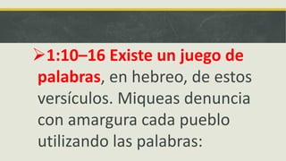 1:10–16 Existe un juego de
palabras, en hebreo, de estos
versículos. Miqueas denuncia
con amargura cada pueblo
utilizando las palabras:
 