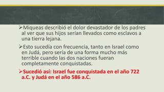 Miqueas describió el dolor devastador de los padres
al ver que sus hijos serían llevados como esclavos a
una tierra lejana.
Esto sucedía con frecuencia, tanto en Israel como
en Judá, pero sería de una forma mucho más
terrible cuando las dos naciones fueran
completamente conquistadas.
Sucedió así: Israel fue conquistada en el año 722
a.C. y Judá en el año 586 a.C.
 
