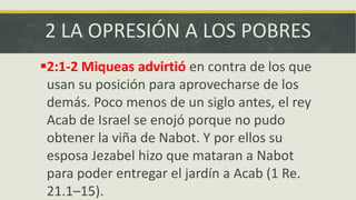 2 LA OPRESIÓN A LOS POBRES
2:1-2 Miqueas advirtió en contra de los que
usan su posición para aprovecharse de los
demás. Poco menos de un siglo antes, el rey
Acab de Israel se enojó porque no pudo
obtener la viña de Nabot. Y por ellos su
esposa Jezabel hizo que mataran a Nabot
para poder entregar el jardín a Acab (1 Re.
21.1–15).
 
