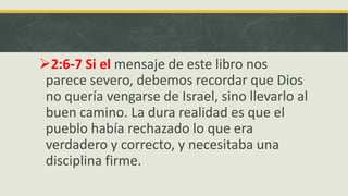 2:6-7 Si el mensaje de este libro nos
parece severo, debemos recordar que Dios
no quería vengarse de Israel, sino llevarlo al
buen camino. La dura realidad es que el
pueblo había rechazado lo que era
verdadero y correcto, y necesitaba una
disciplina firme.
 