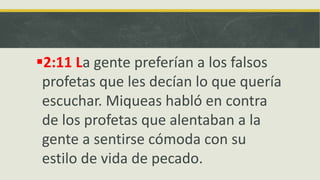 2:11 La gente preferían a los falsos
profetas que les decían lo que quería
escuchar. Miqueas habló en contra
de los profetas que alentaban a la
gente a sentirse cómoda con su
estilo de vida de pecado.
 