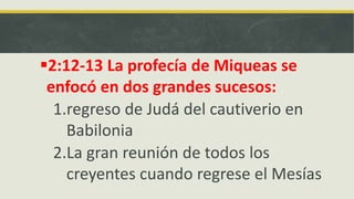 2:12-13 La profecía de Miqueas se
enfocó en dos grandes sucesos:
1.regreso de Judá del cautiverio en
Babilonia
2.La gran reunión de todos los
creyentes cuando regrese el Mesías
 