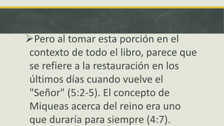 Pero al tomar esta porción en el
contexto de todo el libro, parece que
se refiere a la restauración en los
últimos días cuando vuelve el
"Señor" (5:2-5). El concepto de
Miqueas acerca del reino era uno
que duraría para siempre (4:7).
 