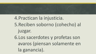 4.Practican la injusticia.
5.Reciben soborno (cohecho) al
juzgar.
6.Los sacerdotes y profetas son
avaros (piensan solamente en
la ganancia).
 