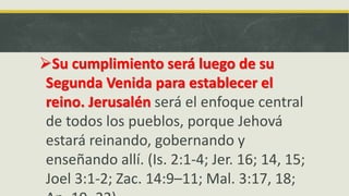 Su cumplimiento será luego de su
Segunda Venida para establecer el
reino. Jerusalén será el enfoque central
de todos los pueblos, porque Jehová
estará reinando, gobernando y
enseñando allí. (Is. 2:1-4; Jer. 16; 14, 15;
Joel 3:1-2; Zac. 14:9–11; Mal. 3:17, 18;
 
