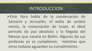 INTRODUCCION
Este libro habla de la condenación de
Samaria y Jerusalén, el exilio de ambos
reinos, la restauración de Israel, el ideal
período de paz absoluta y la llegada del
Mesías que nacerá en Belén. Algunas de sus
profecías ya se cumplieron, mientras que
otras todavía aguardan su cumplimiento.
 