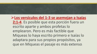 Los versículos del 1-3 se asemejan a Isaías
2:1-4. Es posible que esta porción fuera un
escrito aparte y ambos profetas lo
emplearon. Pero es más factible que
Miqueas lo haya escrito primero e Isaías lo
adaptara para sus propios propósitos, ya
que en Miqueas el pasaje es más extenso.
 