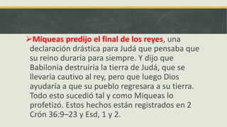 Miqueas predijo el final de los reyes, una
declaración drástica para Judá que pensaba que
su reino duraría para siempre. Y dijo que
Babilonia destruiría la tierra de Judá, que se
llevaría cautivo al rey, pero que luego Dios
ayudaría a que su pueblo regresara a su tierra.
Todo esto sucedió tal y como Miqueas lo
profetizó. Estos hechos están registrados en 2
Crón 36:9–23 y Esd, 1 y 2.
 