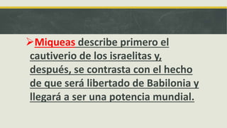 Miqueas describe primero el
cautiverio de los israelitas y,
después, se contrasta con el hecho
de que será libertado de Babilonia y
llegará a ser una potencia mundial.
 