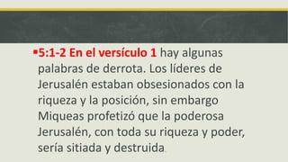 5:1-2 En el versículo 1 hay algunas
palabras de derrota. Los líderes de
Jerusalén estaban obsesionados con la
riqueza y la posición, sin embargo
Miqueas profetizó que la poderosa
Jerusalén, con toda su riqueza y poder,
sería sitiada y destruida.
 