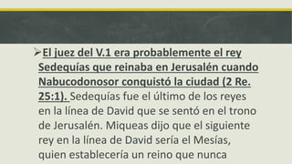 El juez del V.1 era probablemente el rey
Sedequías que reinaba en Jerusalén cuando
Nabucodonosor conquistó la ciudad (2 Re.
25:1). Sedequías fue el último de los reyes
en la línea de David que se sentó en el trono
de Jerusalén. Miqueas dijo que el siguiente
rey en la línea de David sería el Mesías,
quien establecería un reino que nunca
 
