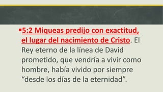 5:2 Miqueas predijo con exactitud,
el lugar del nacimiento de Cristo. El
Rey eterno de la línea de David
prometido, que vendría a vivir como
hombre, había vivido por siempre
“desde los días de la eternidad”.
 
