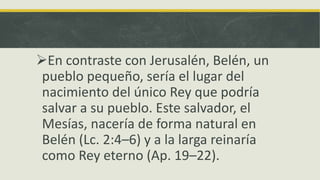En contraste con Jerusalén, Belén, un
pueblo pequeño, sería el lugar del
nacimiento del único Rey que podría
salvar a su pueblo. Este salvador, el
Mesías, nacería de forma natural en
Belén (Lc. 2:4–6) y a la larga reinaría
como Rey eterno (Ap. 19–22).
 