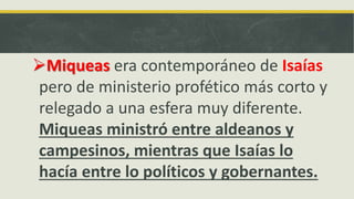 Miqueas era contemporáneo de Isaías
pero de ministerio profético más corto y
relegado a una esfera muy diferente.
Miqueas ministró entre aldeanos y
campesinos, mientras que Isaías lo
hacía entre lo políticos y gobernantes.
 