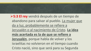 5:3 El rey vendrá después de un tiempo de
abandono para salvar al pueblo. La mujer que
da a luz, probablemente se refiere a
Jerusalén o al nacimiento de Cristo. La idea
más acertada es la de que se refiere a
Jerusalén, porque habla de volver y los
israelitas no volvieron en el tiempo cuando
Cristo nació, sino que será para su Segunda
 