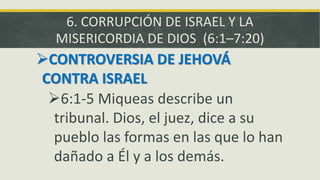 6. CORRUPCIÓN DE ISRAEL Y LA
MISERICORDIA DE DIOS (6:1–7:20)
CONTROVERSIA DE JEHOVÁ
CONTRA ISRAEL
6:1-5 Miqueas describe un
tribunal. Dios, el juez, dice a su
pueblo las formas en las que lo han
dañado a Él y a los demás.
 