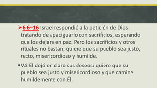 6:6–16 Israel respondió a la petición de Dios
tratando de apaciguarlo con sacrificios, esperando
que los dejara en paz. Pero los sacrificios y otros
rituales no bastan, quiere que su pueblo sea justo,
recto, misericordioso y humilde.
V.8 Él dejó en claro sus deseos: quiere que su
pueblo sea justo y misericordioso y que camine
humildemente con Él.
 