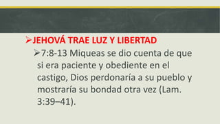 JEHOVÁ TRAE LUZ Y LIBERTAD
7:8-13 Miqueas se dio cuenta de que
si era paciente y obediente en el
castigo, Dios perdonaría a su pueblo y
mostraría su bondad otra vez (Lam.
3:39–41).
 
