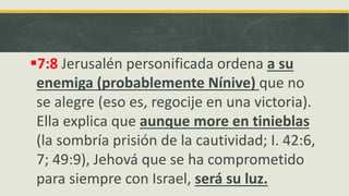 7:8 Jerusalén personificada ordena a su
enemiga (probablemente Nínive) que no
se alegre (eso es, regocije en una victoria).
Ella explica que aunque more en tinieblas
(la sombría prisión de la cautividad; I. 42:6,
7; 49:9), Jehová que se ha comprometido
para siempre con Israel, será su luz.
 