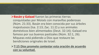 Basán y Galaad fueron las primeras tierras
conquistadas por Moisés con maravillas poderosas
(Núm. 21:33). Basán era bien conocida por sus árboles
majestuosos (Isa. 2:13; Zac. 11:2) y sus animales
domésticos bien alimentados (Deut. 32:14); Galaad era
famoso por sus buenos pastizales (Núm. 32:1, 26).
Miqueas está pidiendo a Dios que restaure las
bendiciones originales de Israel.
7:15 Dios promete contestar esta oración de acuerdo
con su voluntad.
 