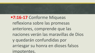 7:16-17 Conforme Miqueas
reflexiona sobre las promesas
anteriores, comprende que las
naciones verán las maravillas de Dios
y quedarán confundidas por
arriesgar su honra en dioses falsos
impotentes.
 