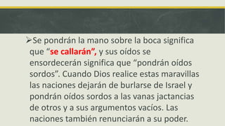 Se pondrán la mano sobre la boca significa
que “se callarán”, y sus oídos se
ensordecerán significa que “pondrán oídos
sordos”. Cuando Dios realice estas maravillas
las naciones dejarán de burlarse de Israel y
pondrán oídos sordos a las vanas jactancias
de otros y a sus argumentos vacíos. Las
naciones también renunciarán a su poder.
 